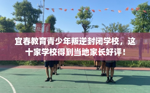 宜春教育青少年叛逆封闭学校，这十家学校得到当地家长好评！