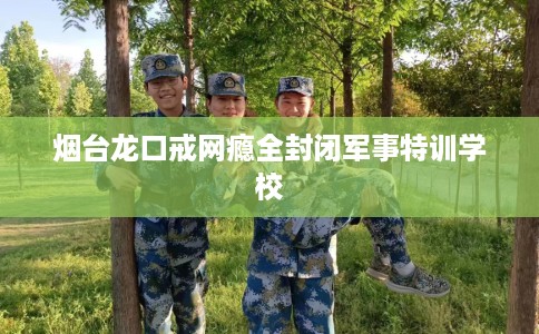 烟台龙口戒网瘾全封闭军事特训学校
