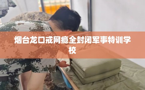 烟台龙口戒网瘾全封闭军事特训学校