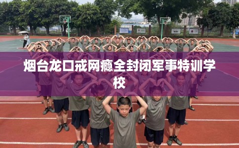 烟台龙口戒网瘾全封闭军事特训学校