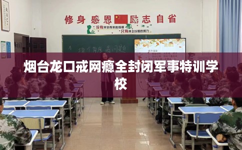 烟台龙口戒网瘾全封闭军事特训学校
