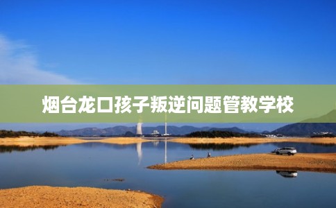 烟台龙口孩子叛逆问题管教学校