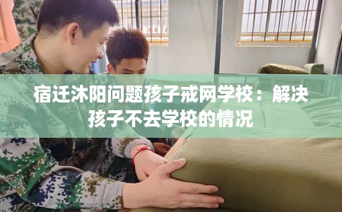 宿迁沐阳问题孩子戒网学校：解决孩子不去学校的情况