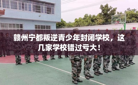 赣州宁都叛逆青少年封闭学校，这几家学校错过亏大！