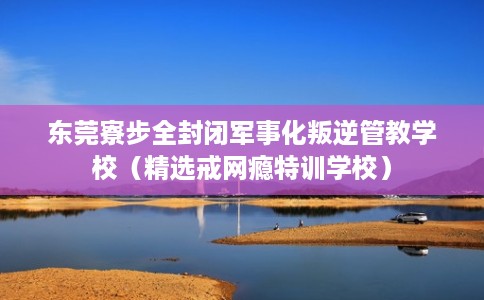 东莞寮步全封闭军事化叛逆管教学校（精选戒网瘾特训学校）