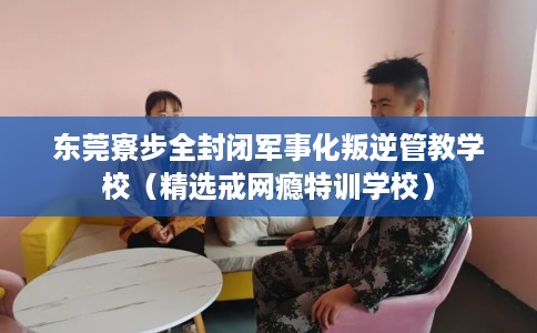 东莞寮步全封闭军事化叛逆管教学校（精选戒网瘾特训学校）