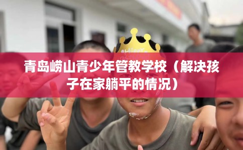 青岛崂山青少年管教学校（解决孩子在家躺平的情况）