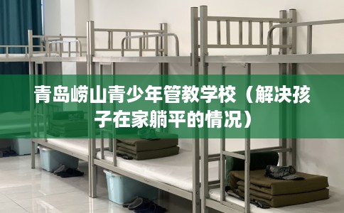 青岛崂山青少年管教学校（解决孩子在家躺平的情况）