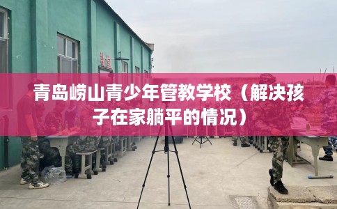 青岛崂山青少年管教学校（解决孩子在家躺平的情况）