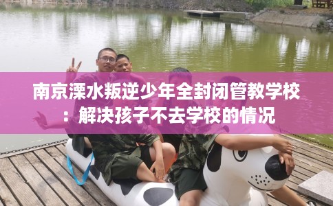 南京溧水叛逆少年全封闭管教学校：解决孩子不去学校的情况