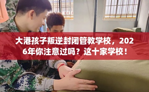 大港孩子叛逆封闭管教学校，2026年你注意过吗？这十家学校！