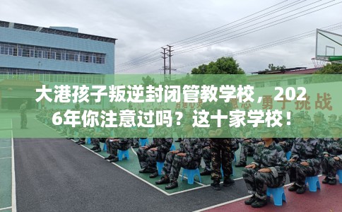 大港孩子叛逆封闭管教学校，2026年你注意过吗？这十家学校！