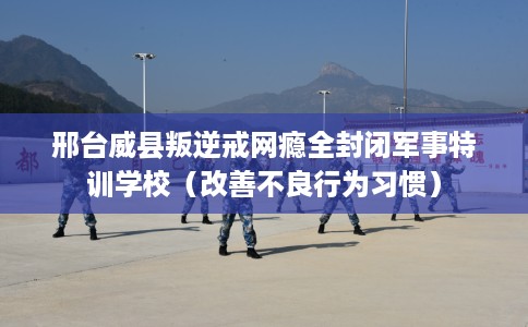 邢台威县叛逆戒网瘾全封闭军事特训学校（改善不良行为习惯）