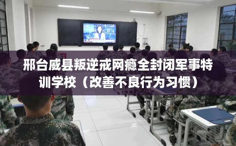 邢台威县叛逆戒网瘾全封闭军事特训学校（改善不良行为习惯）