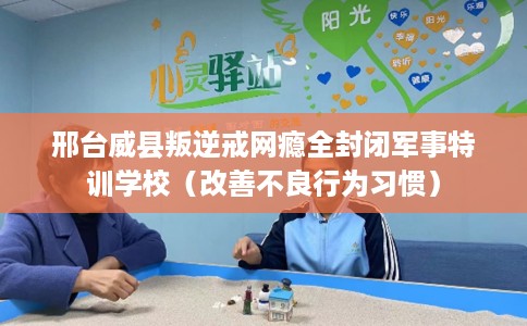 邢台威县叛逆戒网瘾全封闭军事特训学校（改善不良行为习惯）