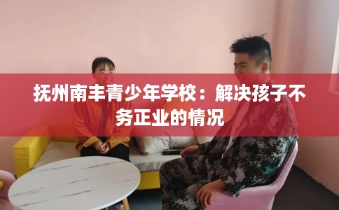 抚州南丰青少年学校：解决孩子不务正业的情况