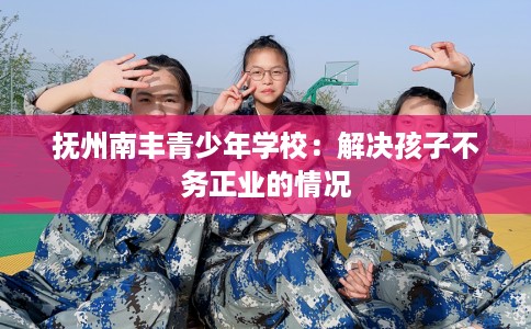 抚州南丰青少年学校：解决孩子不务正业的情况