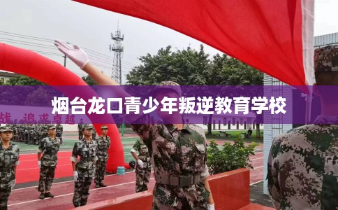 烟台龙口青少年叛逆教育学校