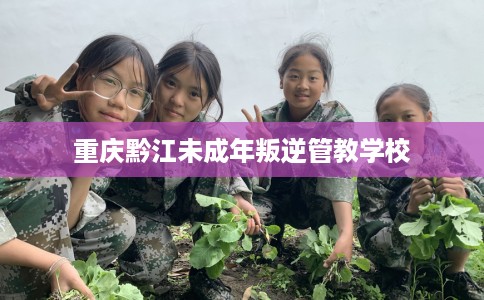重庆黔江未成年叛逆管教学校
