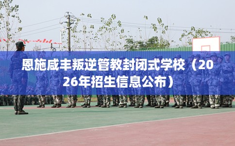 恩施咸丰叛逆管教封闭式学校（2026年招生信息公布）