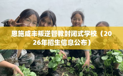恩施咸丰叛逆管教封闭式学校（2026年招生信息公布）
