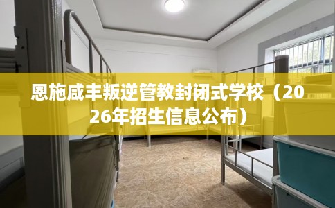 恩施咸丰叛逆管教封闭式学校（2026年招生信息公布）