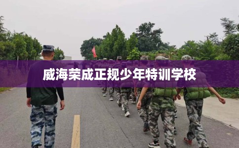 威海荣成正规少年特训学校 威海荣成正规少年特训学校