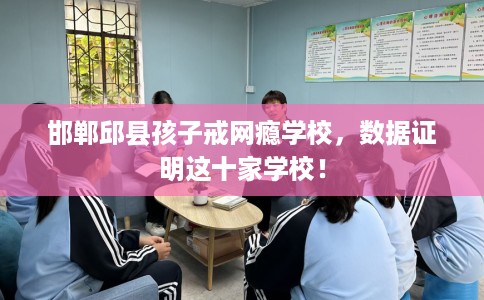 邯郸邱县孩子戒网瘾学校，数据证明这十家学校！