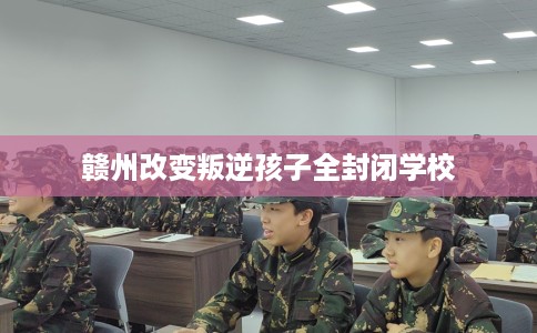 赣州改变叛逆孩子全封闭学校