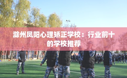 滁州凤阳心理矫正学校：行业前十的学校推荐