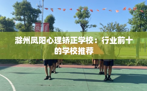 滁州凤阳心理矫正学校：行业前十的学校推荐