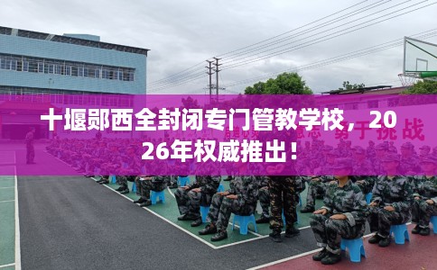 十堰郧西全封闭专门管教学校，2026年权威推出！