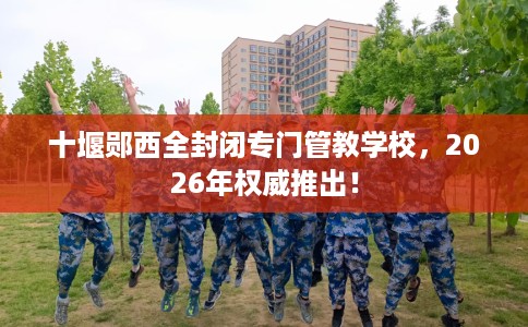 十堰郧西全封闭专门管教学校，2026年权威推出！