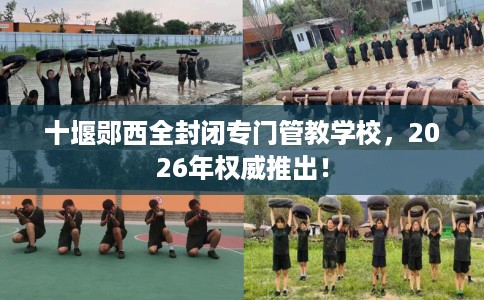 十堰郧西全封闭专门管教学校，2026年权威推出！