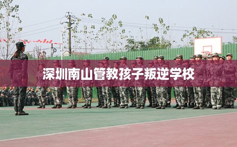 深圳南山管教孩子叛逆学校