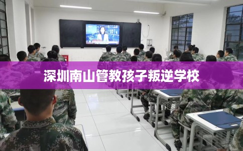 深圳南山管教孩子叛逆学校