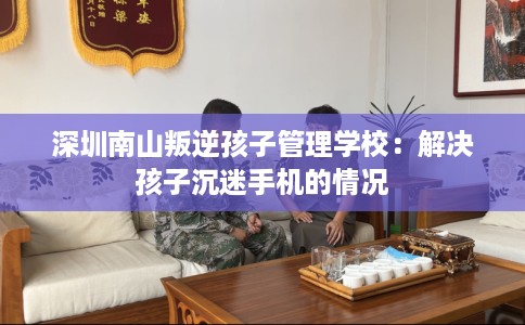 深圳南山叛逆孩子管理学校：解决孩子沉迷手机的情况