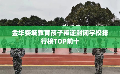 金华婺城教育孩子叛逆封闭学校排行榜TOP前十
