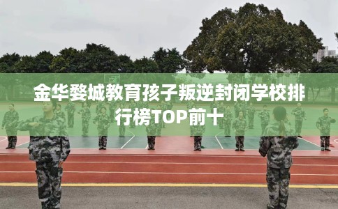 金华婺城教育孩子叛逆封闭学校排行榜TOP前十