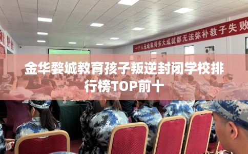 金华婺城教育孩子叛逆封闭学校排行榜TOP前十