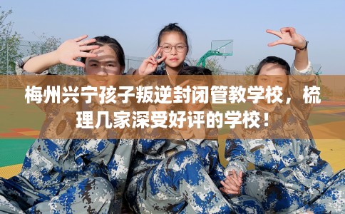 梅州兴宁孩子叛逆封闭管教学校，梳理几家深受好评的学校！