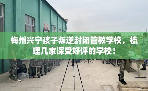 梅州兴宁孩子叛逆封闭管教学校，梳理几家深受好评的学校！