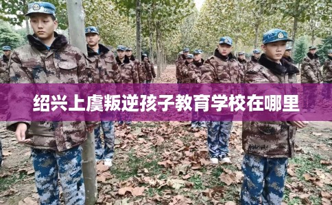 绍兴上虞叛逆孩子教育学校在哪里