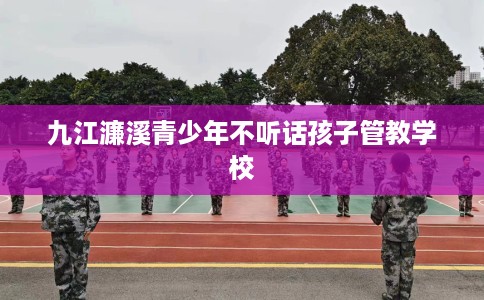 九江濂溪青少年不听话孩子管教学校
