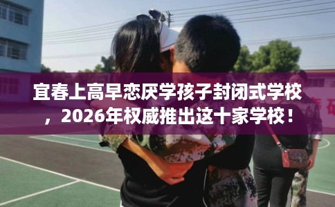 宜春上高早恋厌学孩子封闭式学校，2026年权威推出这十家学校！