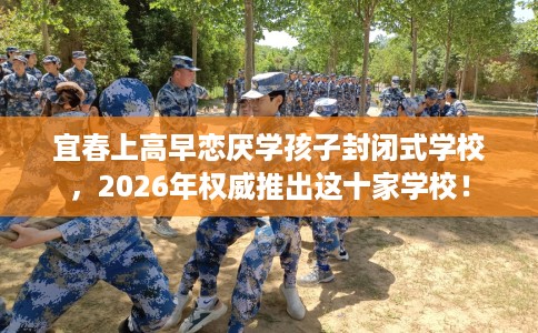 宜春上高早恋厌学孩子封闭式学校，2026年权威推出这十家学校！