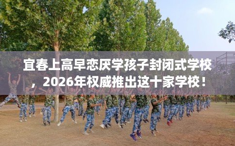 宜春上高早恋厌学孩子封闭式学校，2026年权威推出这十家学校！