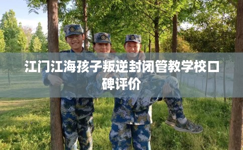 江门江海孩子叛逆封闭管教学校口碑评价