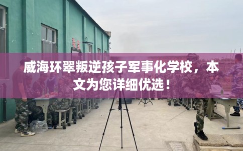 威海环翠叛逆孩子军事化学校，本文为您详细优选！