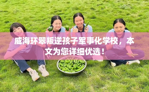 威海环翠叛逆孩子军事化学校，本文为您详细优选！